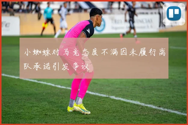 小蜘蛛对马竞态度不满因未履行离队承诺引发争议