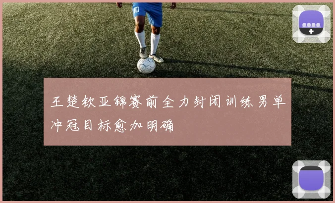 王楚钦亚锦赛前全力封闭训练男单冲冠目标愈加明确