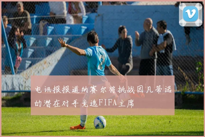 电讯报报道纳赛尔将挑战因凡蒂诺的潜在对手竞选FIFA主席