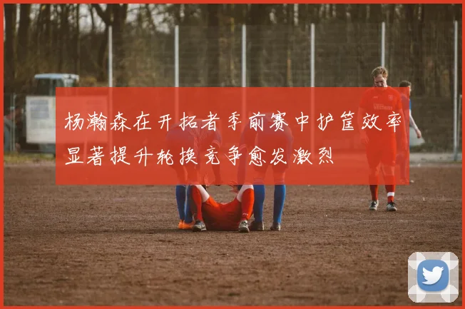 杨瀚森在开拓者季前赛中护筐效率显著提升轮换竞争愈发激烈