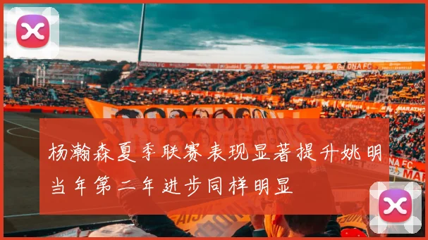 杨瀚森夏季联赛表现显著提升姚明当年第二年进步同样明显