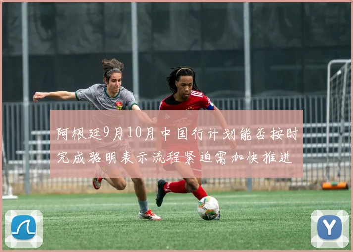 阿根廷9月10月中国行计划能否按时完成骆明表示流程紧迫需加快推进